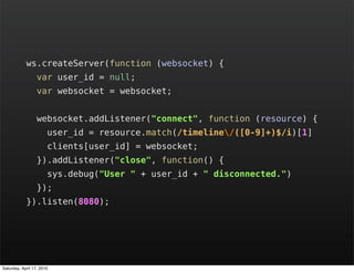 ws.createServer(function (websocket) {
                  var user_id = null;
                  var websocket = websocket;


                  websocket.addListener("connect", function (resource) {
                       user_id = resource.match(/timeline/([0-9]+)$/i)[1]
                       clients[user_id] = websocket;
                  }).addListener("close", function() {
                       sys.debug("User " + user_id + " disconnected.")
                  });
            }).listen(8080);




Saturday, April 17, 2010
 
