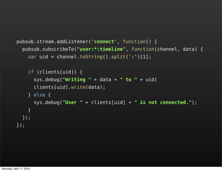 pubsub.stream.addListener('connect', function() {
                 pubsub.subscribeTo("user:*:timeline", function(channel, data) {
                      var uid = channel.toString().split(':')[1];


                      if (clients[uid]) {
                           sys.debug("Writing " + data + " to " + uid)
                           clients[uid].write(data);
                      } else {
                           sys.debug("User " + clients[uid] + " is not connected.");
                      }
                 });
            });




Saturday, April 17, 2010
 