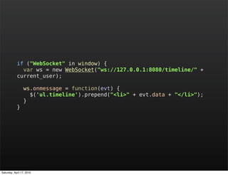 if ("WebSocket" in window) {
              var ws = new WebSocket("ws://127.0.0.1:8080/timeline/" +
            current_user);

                 ws.onmessage = function(evt) {
                   $('ul.timeline').prepend("<li>" + evt.data + "</li>");
                 }
            }




Saturday, April 17, 2010
 