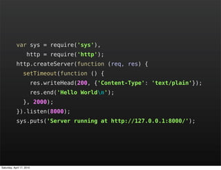 var sys = require('sys'),
                     http = require('http');
            http.createServer(function (req, res) {
                  setTimeout(function () {
                           res.writeHead(200, {'Content-Type': 'text/plain'});
                           res.end('Hello Worldn');
                  }, 2000);
            }).listen(8000);
            sys.puts('Server running at http://127.0.0.1:8000/');




Saturday, April 17, 2010
 