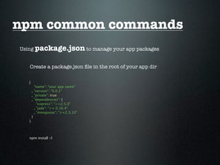 npm common commands
Using package.json to manage your app packages


   Create a package.json ﬁle in the root of your app dir

   {
         "name": "your app name"
       , "version": "0.0.1"
       , "private": true
       , "dependencies": {
           "express": ">=2.5.0"
         , "jade": ">= 0.16.4"
         , "mongoose": ">=2.3.10"
       }
   }



   npm install -l
 