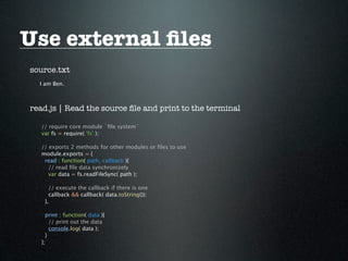 Use external ﬁles
source.txt
  I am Ben.



read.js | Read the source ﬁle and print to the terminal

   // require core module `ﬁle system`
   var fs = require( 'fs' );

   // exports 2 methods for other modules or ﬁles to use
   module.exports = {
    read : function( path, callback ){
      // read ﬁle data synchronizely
      var data = fs.readFileSync( path );

      // execute the callback if there is one
      callback && callback( data.toString());
    },

     print : function( data ){
       // print out the data
       console.log( data );
     }
   };
 