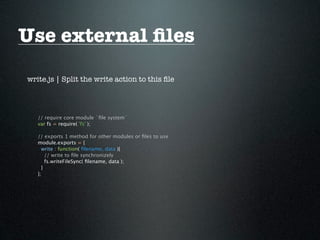 Use external ﬁles
write.js | Split the write action to this ﬁle




   // require core module `ﬁle system`
   var fs = require( 'fs' );

   // exports 1 method for other modules or ﬁles to use
   module.exports = {
     write : function( ﬁlename, data ){
       // write to ﬁle synchronizely
       fs.writeFileSync( ﬁlename, data );
     }
   };
 