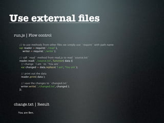 Use external ﬁles
run.js | Flow control

   // to use methods from other ﬁles we simply use `require` with path name
   var reader = require( './read' ),
      writer = require( './write' );

   // call `read` method from read.js to read `source.txt`
   reader.read( './source.txt', function( data ){
    // change `I am` to `You are`
    var changed = data.replace( 'I am', 'You are' );

    // print out the data
    reader.print( data );

     // save the changes to `changed.txt`
     writer.write( './changed.txt', changed );
   });




change.txt | Result

  You are Ben.
 