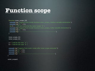 Function scope
    function inner_scope_2(){
      console.log( 'logging from inside function inner_scope_2 before variable declaration' );
      console.log( 'b: ' + b );
      var b = 'I will not overwrite the outer scope `b`';
      console.log( 'logging from inside function inner_scope_2 after variable declaration' );
      console.log( 'b: ' + b );
      console.log( '------------------------------------------' );
    }

    inner_scope_1();
    inner_scope_2();

    a = 'I will be the new `a`';
    b = 'I will be the new `b`';

    console.log(   'logging from outer scope after inner scope executed' );
    console.log(   'b: ' + b );
    console.log(   'b: ' + b );
    console.log(   '------------------------------------------' );
}

outer_scope();
 