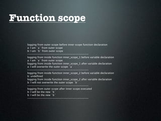 Function scope

   logging from outer scope before inner scope function declaration
   a: I am `a` from outer scope
   b: I am `b` from outer scope
   ------------------------------------------
   logging from inside function inner_scope_1 before variable declaration
   a: I am `a` from outer scope
   logging from inside function inner_scope_1 after variable declaration
   a: I will overwrite the outer scope `a`
   ------------------------------------------
   logging from inside function inner_scope_2 before variable declaration
   b: undeﬁned
   logging from inside function inner_scope_2 after variable declaration
   b: I will not overwrite the outer scope `b`
   ------------------------------------------
   logging from outer scope after inner scope executed
   b: I will be the new `b`
   b: I will be the new `b`
   ------------------------------------------
 