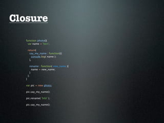 Closure
   function photo(){
    var name = 'ben';

       return{
        say_my_name : function(){
          console.log( name );
        },

         rename : function( new_name ){
           name = new_name;
         }
       };
   }

   var pic = new photo;

   pic.say_my_name();

   pic.rename( 'bibi' );

   pic.say_my_name();
 