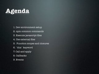 Agenda

 1. Dev environment setup
 2. npm common commands
 3. Execute javascript ﬁles
 4. Use external ﬁles
 5. Function scopes and closures
 6. `this` keyword
 7. Call and apply
 8. Callbacks
 9. Events
 