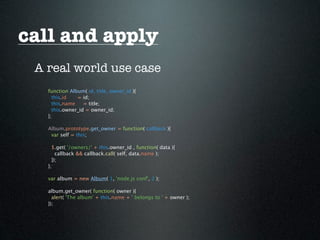 call and apply
 A real world use case
   function Album( id, title, owner_id ){
     this.id   = id;
     this.name    = title;
     this.owner_id = owner_id;
   };

   Album.prototype.get_owner = function( callback ){
    var self = this;

     $.get( '/owners/' + this.owner_id , function( data ){
       callback && callback.call( self, data.name );
     });
   };

   var album = new Album( 1, 'node.js conf', 2 );

   album.get_owner( function( owner ){
     alert( 'The album' + this.name + ' belongs to ' + owner );
   });
 