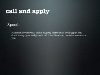 call and apply

Speed
 Function invoke with call is slightly faster than with apply. But
 don’t worry, you really can’t tell the difference, use whatever suits
 you.
 