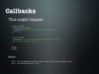 Callbacks
This might happen
   function do_a(){
     setTimeout( function(){
       console.log( '`do_a`: this takes longer than `do_b` ');
     }, 3000 );
   }

   function do_b(){
     console.log( '`do_b`: this is supposed to come out after `do_a`
     but it comes out before `do_a`' );
   }

   do_a();
   do_b();




Result
  `do_b`: this is supposed to come out after `do_a` but it comes out before `do_a`
  `do_a`: this takes longer than `do_b`
 