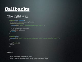 Callbacks
The right way
  function do_a( callback ){
   // simulate a time consuming function
   setTimeout( function(){
    console.log( '`do_a`: this takes longer than `do_b`' );

        // if callback exist execute it
        callback && callback();
      }, 3000 );
  }

  function do_b(){
    console.log( '`do_b`: now we can make sure `do_b` comes out after `do_a`' );
  }

  do_a( function(){
    do_b();
  });




Result

  `do_a`: this takes longer than `do_b`
  `do_b`: now we can make sure `do_b` comes out after `do_a`
 