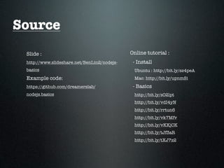 Source
 Slide :                                     Online tutorial :
 http://www.slideshare.net/BenLin2/nodejs-    - Install
 basics                                       Ubuntu : http://bit.ly/sz4peA
 Example code:                                Mac: http://bit.ly/upnmSi
 https://github.com/dreamerslab/              - Basics
 nodejs.basics                                http://bit.ly/sO2lpt
                                              http://bit.ly/vdI4yN
                                              http://bit.ly/rrtun6
                                              http://bit.ly/vk7Mfv
                                              http://bit.ly/vKKjCK
                                              http://bit.ly/tJf3aR
                                              http://bit.ly/tXJ7z2
 