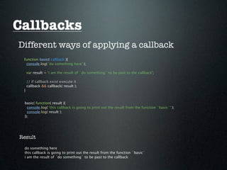 Callbacks
Different ways of applying a callback
 function basic( callback ){
  console.log( 'do something here' );

     var result = 'i am the result of `do something` to be past to the callback';

     // if callback exist execute it
     callback && callback( result );
 }


 basic( function( result ){
   console.log( 'this callback is going to print out the result from the function `basic`' );
   console.log( result );
 });




Result

 do something here
 this callback is going to print out the result from the function `basic`
 i am the result of `do something` to be past to the callback
 