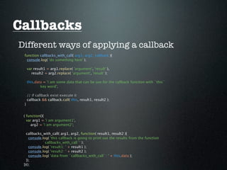 Callbacks
Different ways of applying a callback
 function callbacks_with_call( arg1, arg2, callback ){
  console.log( 'do something here' );

     var result1 = arg1.replace( 'argument', 'result' ),
       result2 = arg2.replace( 'argument', 'result' );

     this.data = 'i am some data that can be use for the callback funciton with `this`
             key word';

     // if callback exist execute it
     callback && callback.call( this, result1, result2 );
 }


 ( function(){
   var arg1 = 'i am argument1',
     arg2 = 'i am argument2';

   callbacks_with_call( arg1, arg2, function( result1, result2 ){
     console.log( 'this callback is going to print out the results from the function
             `callbacks_with_call`' );
     console.log( 'result1: ' + result1 );
     console.log( 'result2: ' + result2 );
     console.log( 'data from `callbacks_with_call`: ' + this.data );
   });
 })();
 
