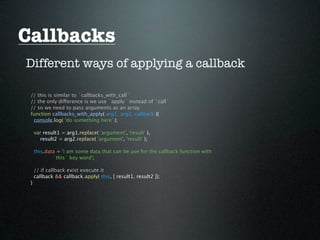 Callbacks
Different ways of applying a callback

 // this is similar to `callbacks_with_call`
 // the only difference is we use `apply` instead of `call`
 // so we need to pass arguments as an array
 function callbacks_with_apply( arg1, arg2, callback ){
  console.log( 'do something here' );

     var result1 = arg1.replace( 'argument', 'result' ),
       result2 = arg2.replace( 'argument', 'result' );

     this.data = 'i am some data that can be use for the callback function with
             `this` key word';

     // if callback exist execute it
     callback && callback.apply( this, [ result1, result2 ]);
 }
 