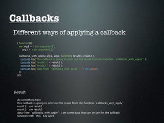 Callbacks
Different ways of applying a callback
 ( function(){
   var arg1 = 'i am argument1',
     arg2 = 'i am argument2';

   callbacks_with_apply( arg1, arg2, function( result1, result2 ){
     console.log( 'this callback is going to print out the result from the function `callbacks_with_apply`' );
     console.log( 'result1: ' + result1 );
     console.log( 'result2: ' + result2 );
     console.log( 'data from `callbacks_with_apply`: ' + this.data );
   });
 })();




Result
 do something here
 this callback is going to print out the result from the function `callbacks_with_apply`
 result1: i am result1
 result2: i am result2
 data from `callbacks_with_apply`: i am some data that can be use for the callback
 function with `this` key word
 