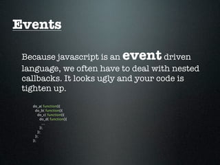 Events

 Because javascript is an    event   driven
 language, we often have to deal with nested
 callbacks. It looks ugly and your code is
 tighten up.
   do_a( function(){
     do_b( function(){
       do_c( function(){
         do_d( function(){
           ...
         });
       });
     });
   });
 