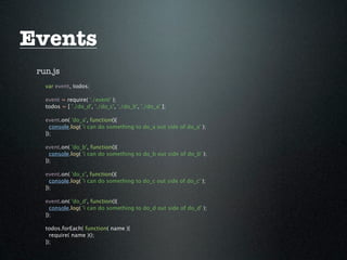 Events
 run.js
   var event, todos;

   event = require( './event' );
   todos = [ './do_d', './do_c', './do_b', './do_a' ];

   event.on( 'do_a', function(){
     console.log( 'i can do something to do_a out side of do_a' );
   });

   event.on( 'do_b', function(){
     console.log( 'i can do something to do_b out side of do_b' );
   });

   event.on( 'do_c', function(){
     console.log( 'i can do something to do_c out side of do_c' );
   });

   event.on( 'do_d', function(){
     console.log( 'i can do something to do_d out side of do_d' );
   });

   todos.forEach( function( name ){
     require( name )();
   });
 