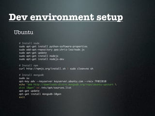 Dev environment setup
Ubuntu
 # Install node
 sudo apt-get install python-software-properties
 sudo add-apt-repository ppa:chris-lea/node.js
 sudo apt-get update
 sudo apt-get install nodejs
 sudo apt-get install nodejs-dev

 # Install npm
 curl http://npmjs.org/install.sh | sudo clean=no sh

 # Install mongodb
 sudo su
 apt-key adv --keyserver keyserver.ubuntu.com --recv 7F0CEB10
 echo "deb http://downloads-distro.mongodb.org/repo/ubuntu-upstart 
 dist 10gen" >> /etc/apt/sources.list
 apt-get update
 apt-get install mongodb-10gen
 exit
 