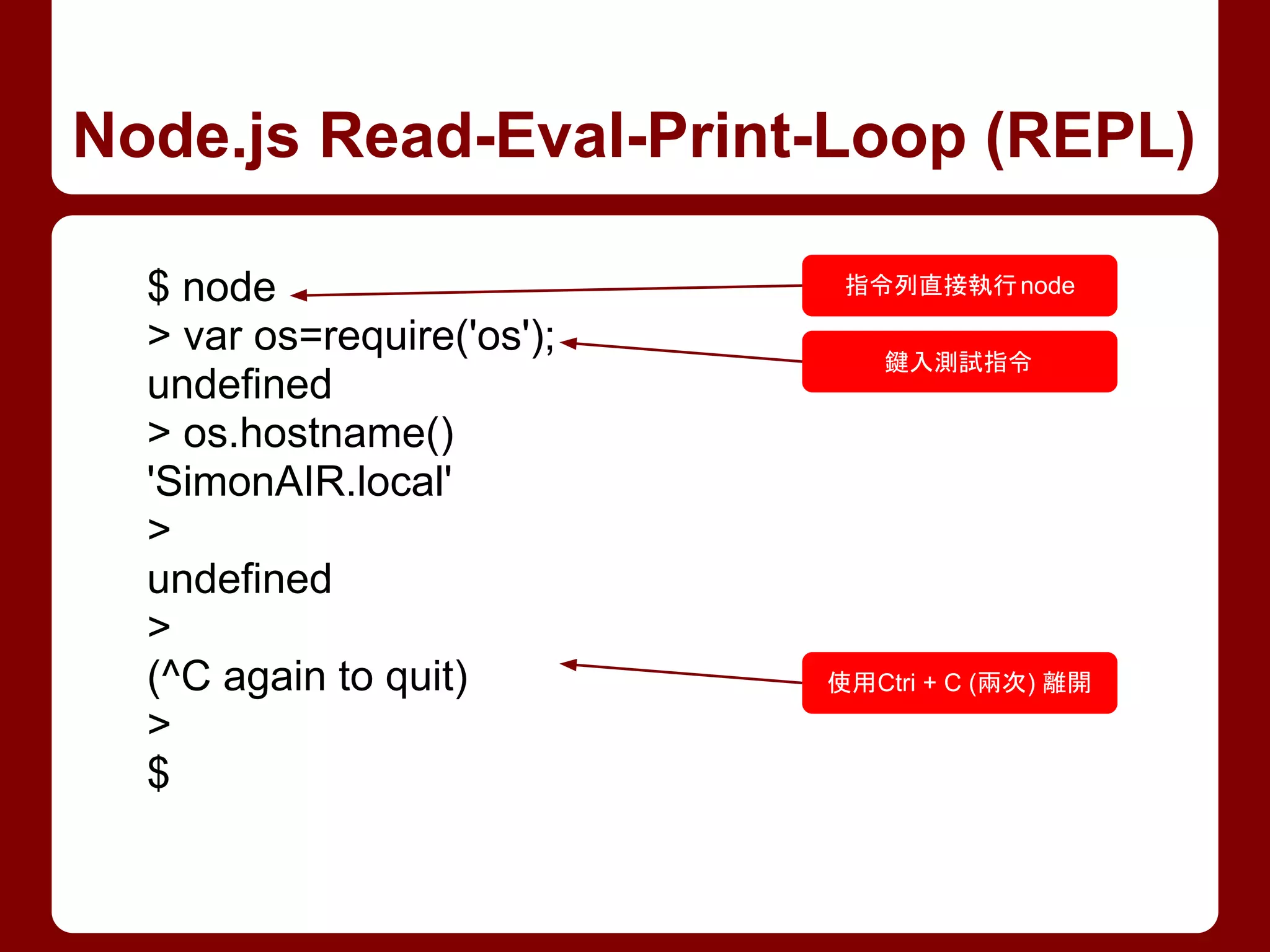 Node.js Read-Eval-Print-Loop (REPL)
$ node
> var os=require('os');
undefined
> os.hostname()
'SimonAIR.local'
>
undefined
>
(^C again to quit)
>
$
指令列直接執行node
鍵入測試指令
使用Ctri + C (兩次) 離開
 
