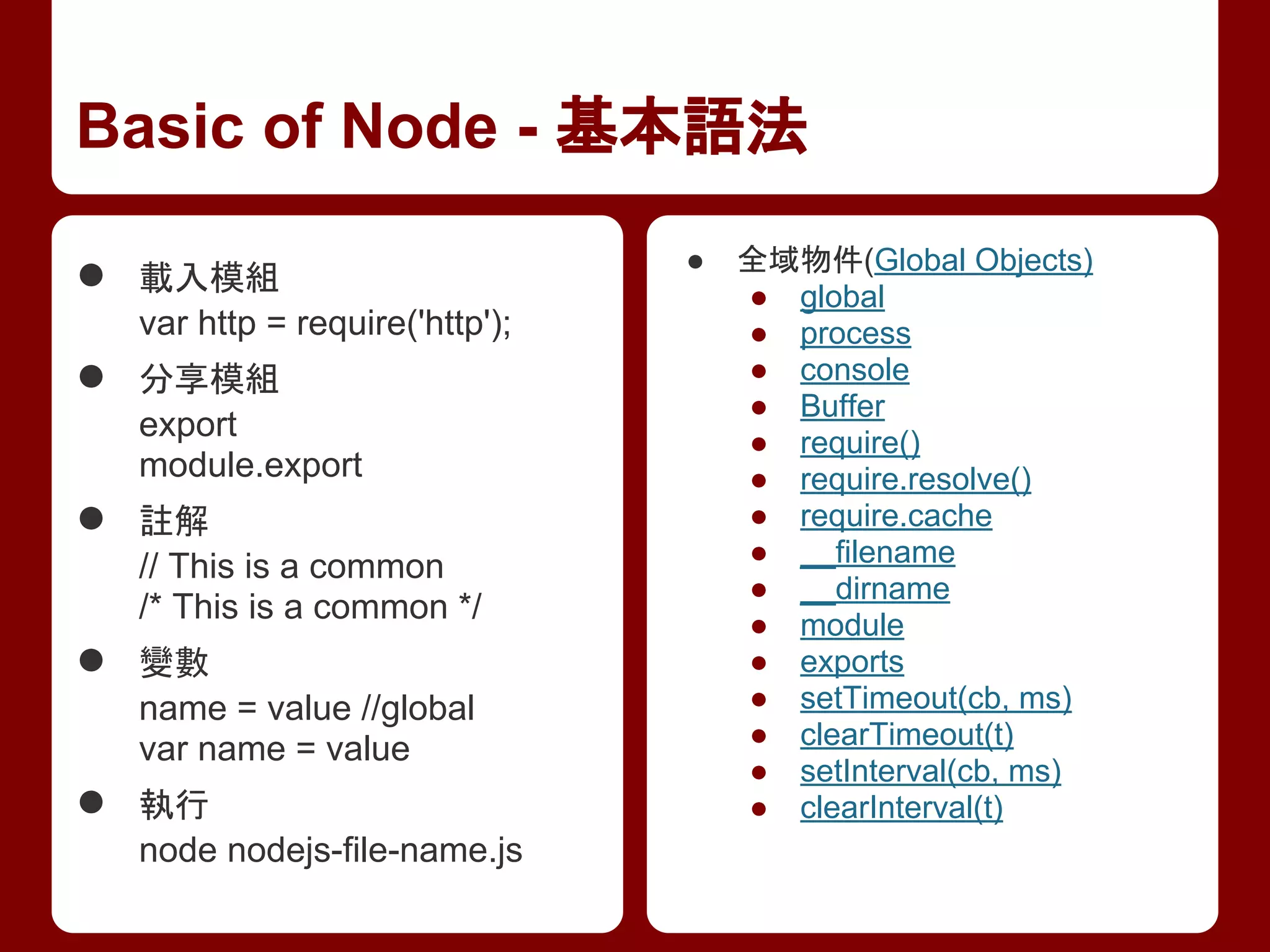 Basic of Node - 基本語法
● 載入模組
var http = require('http');
● 分享模組
export
module.export
● 註解
// This is a common
/* This is a common */
● 變數
name = value //global
var name = value
● 執行
node nodejs-file-name.js
● 全域物件(Global Objects)
● global
● process
● console
● Buffer
● require()
● require.resolve()
● require.cache
● __filename
● __dirname
● module
● exports
● setTimeout(cb, ms)
● clearTimeout(t)
● setInterval(cb, ms)
● clearInterval(t)
 