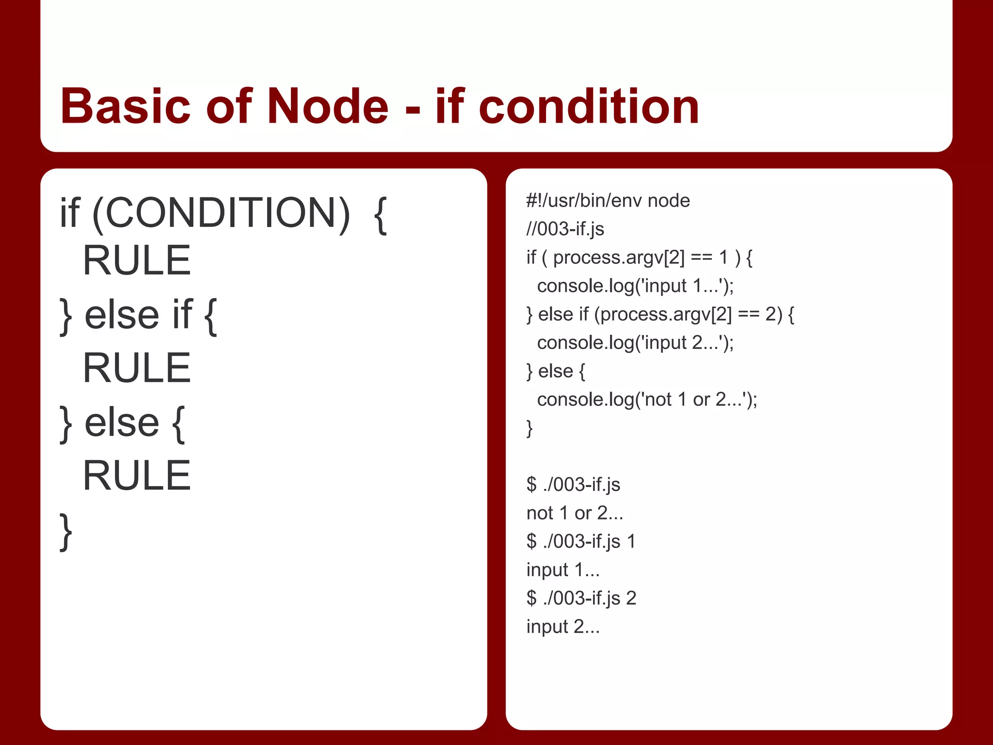 Basic of Node - if condition
if (CONDITION) {
RULE
} else if {
RULE
} else {
RULE
}
#!/usr/bin/env node
//003-if.js
if ( process.argv[2] == 1 ) {
console.log('input 1...');
} else if (process.argv[2] == 2) {
console.log('input 2...');
} else {
console.log('not 1 or 2...');
}
$ ./003-if.js
not 1 or 2...
$ ./003-if.js 1
input 1...
$ ./003-if.js 2
input 2...
 