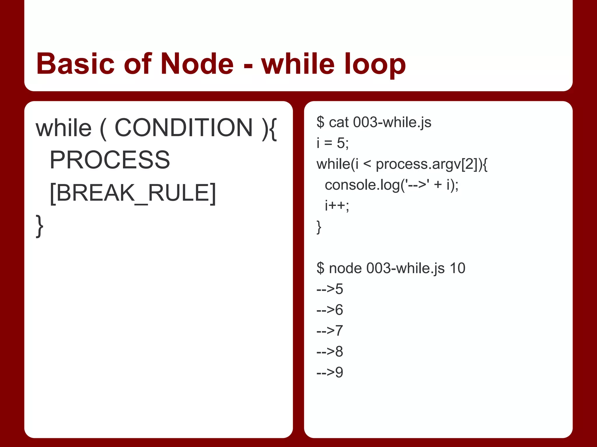 Basic of Node - while loop
while ( CONDITION ){
PROCESS
[BREAK_RULE]
}
$ cat 003-while.js
i = 5;
while(i < process.argv[2]){
console.log('-->' + i);
i++;
}
$ node 003-while.js 10
-->5
-->6
-->7
-->8
-->9
 