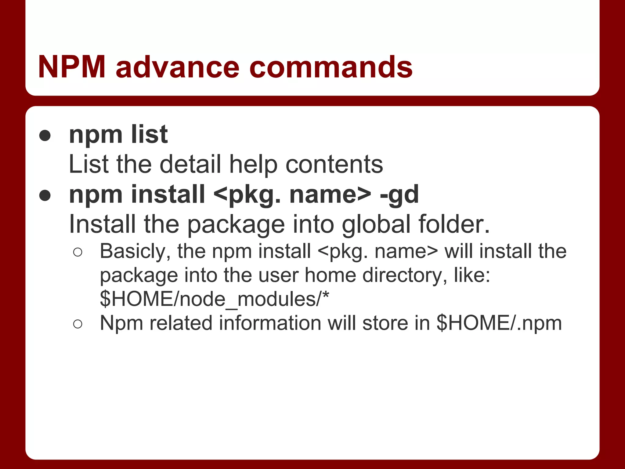 NPM advance commands
● npm list
List the detail help contents
● npm install <pkg. name> -gd
Install the package into global folder.
○ Basicly, the npm install <pkg. name> will install the
package into the user home directory, like:
$HOME/node_modules/*
○ Npm related information will store in $HOME/.npm
 