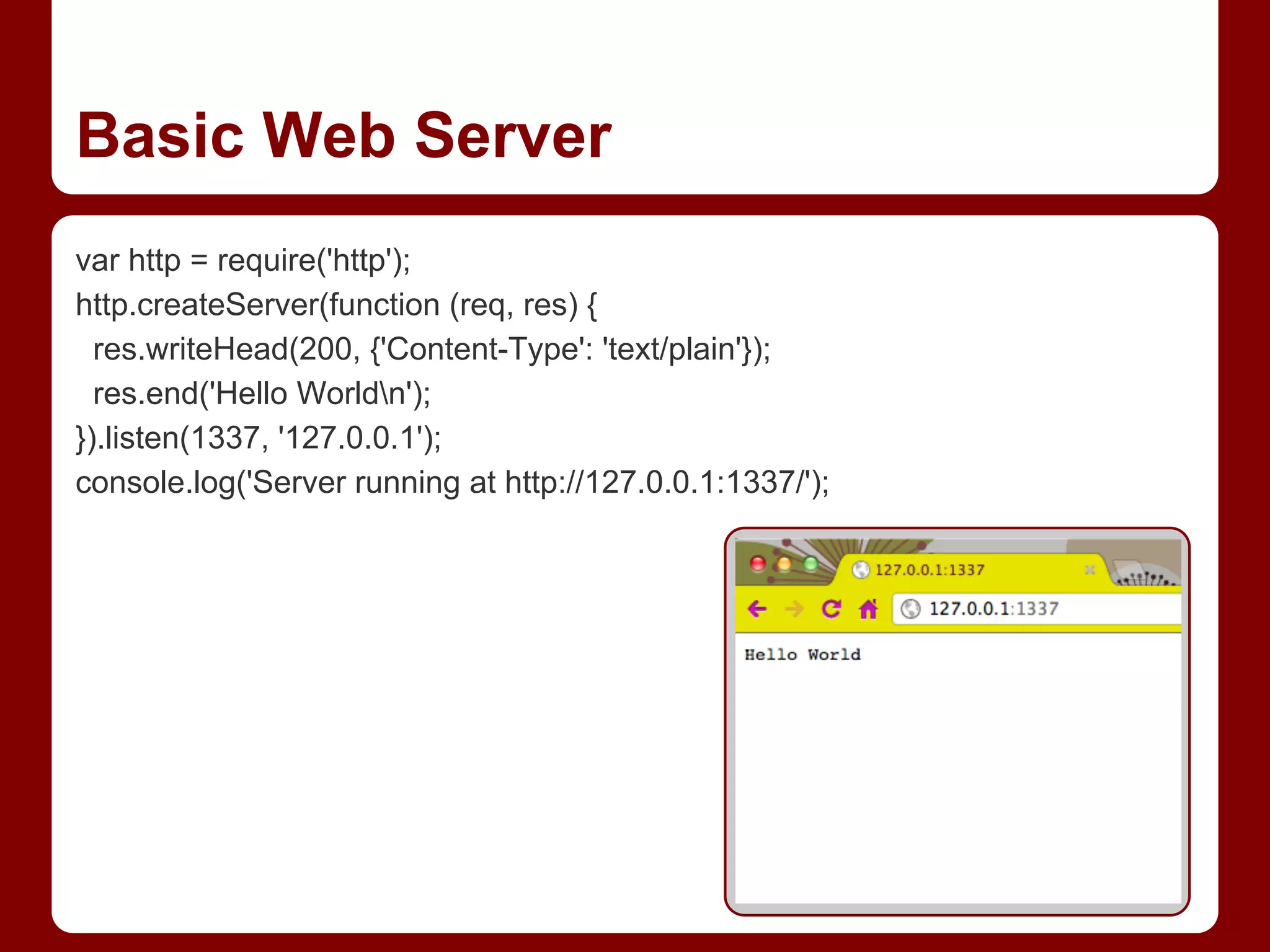 Basic Web Server
var http = require('http');
http.createServer(function (req, res) {
res.writeHead(200, {'Content-Type': 'text/plain'});
res.end('Hello Worldn');
}).listen(1337, '127.0.0.1');
console.log('Server running at http://127.0.0.1:1337/');
 