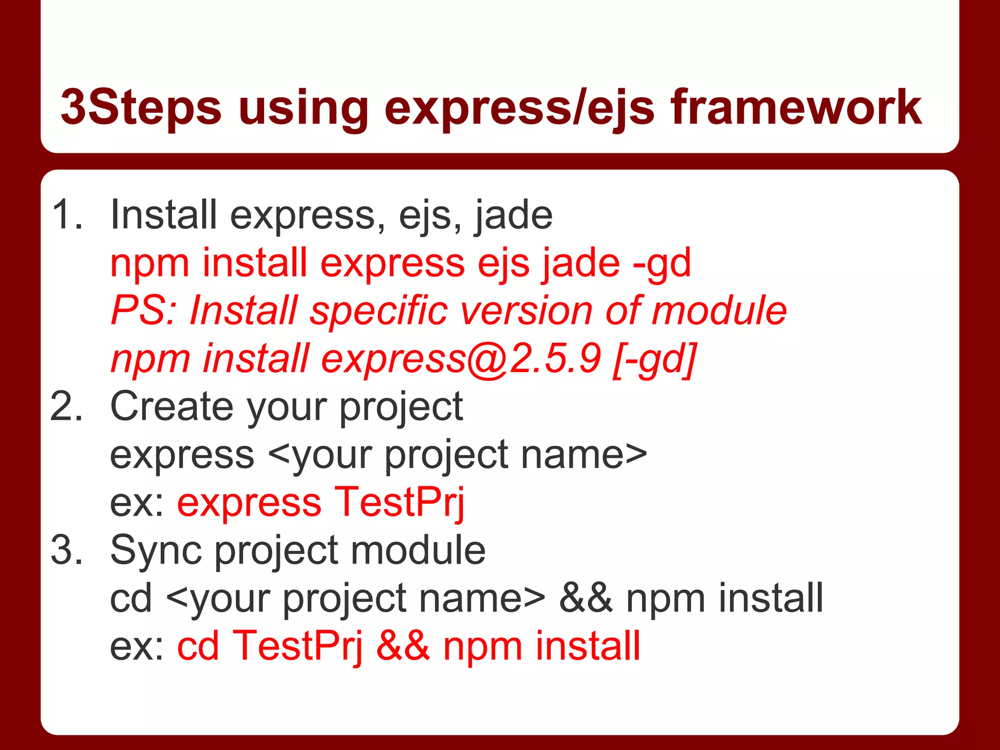3Steps using express/ejs framework
1. Install express, ejs, jade
npm install express ejs jade -gd
PS: Install specific version of module
npm install express@2.5.9 [-gd]
2. Create your project
express <your project name>
ex: express TestPrj
3. Sync project module
cd <your project name> && npm install
ex: cd TestPrj && npm install
 