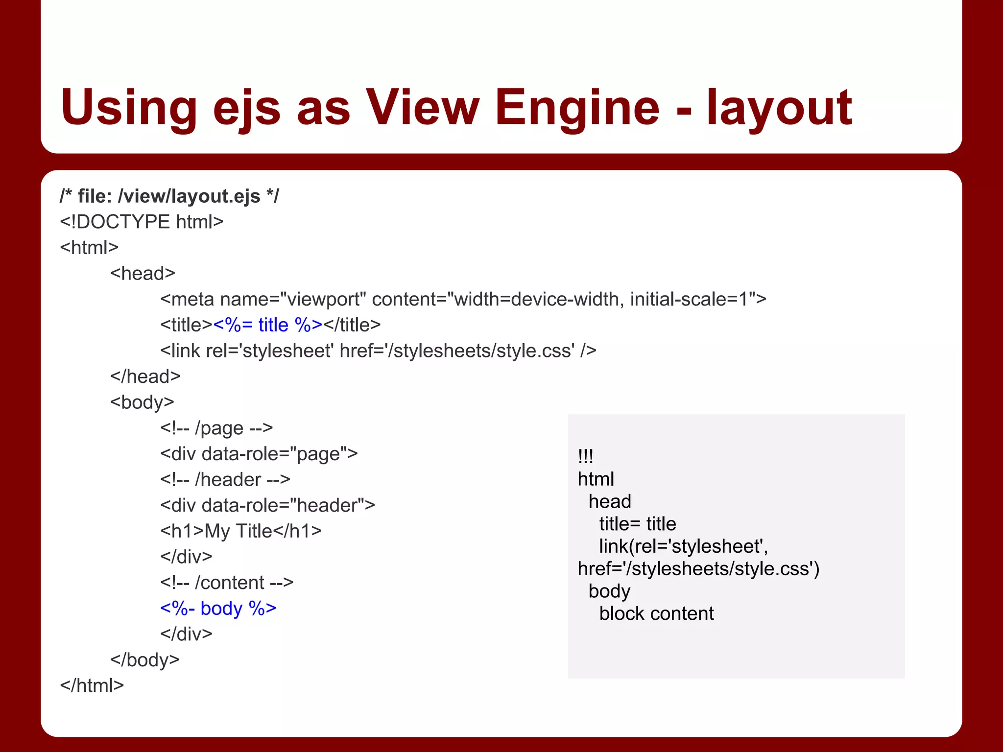Using ejs as View Engine - layout
/* file: /view/layout.ejs */
<!DOCTYPE html>
<html>
<head>
<meta name="viewport" content="width=device-width, initial-scale=1">
<title><%= title %></title>
<link rel='stylesheet' href='/stylesheets/style.css' />
</head>
<body>
<!-- /page -->
<div data-role="page">
<!-- /header -->
<div data-role="header">
<h1>My Title</h1>
</div>
<!-- /content -->
<%- body %>
</div>
</body>
</html>
!!!
html
head
title= title
link(rel='stylesheet',
href='/stylesheets/style.css')
body
block content
 