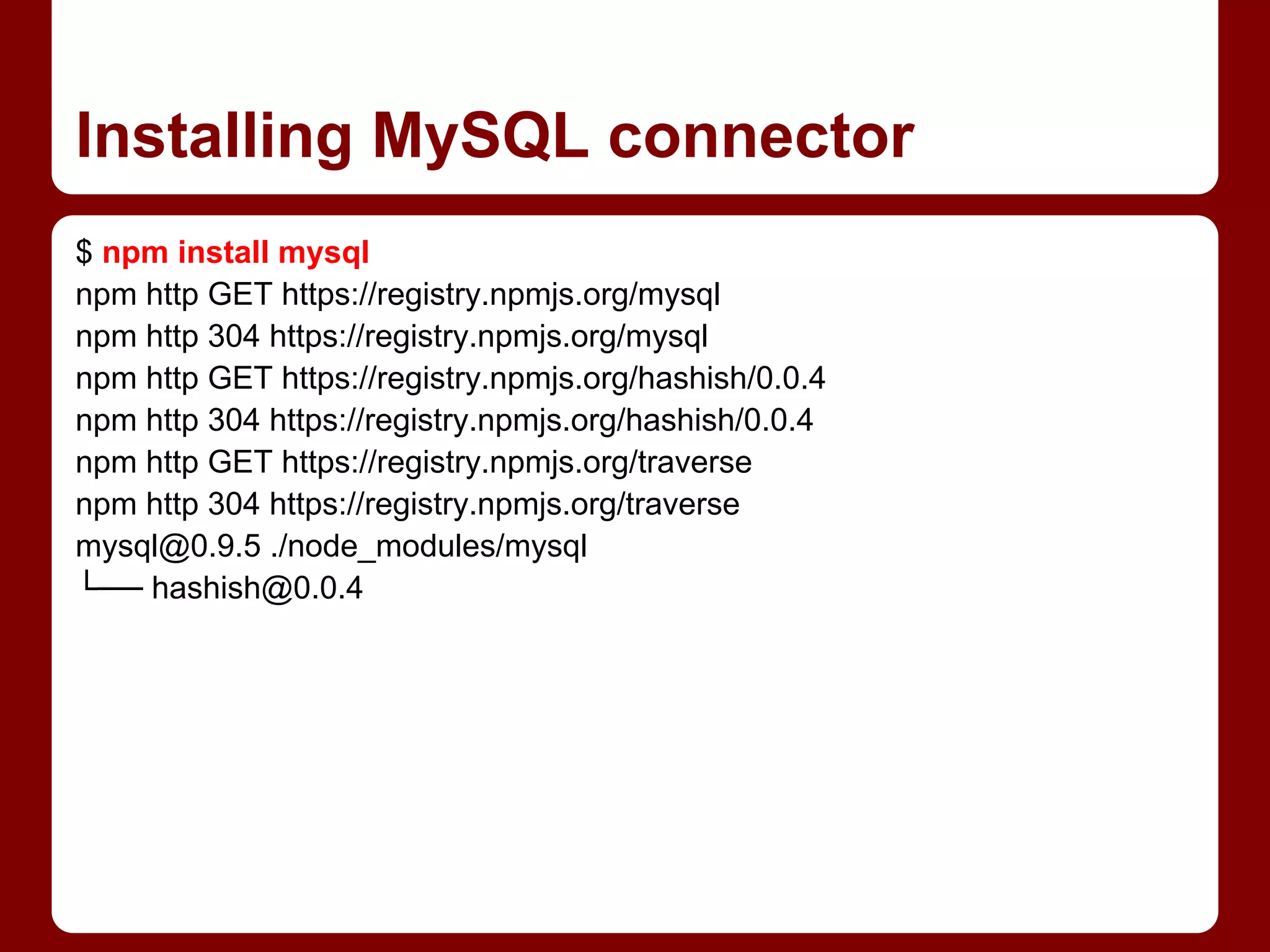 Installing MySQL connector
$ npm install mysql
npm http GET https://registry.npmjs.org/mysql
npm http 304 https://registry.npmjs.org/mysql
npm http GET https://registry.npmjs.org/hashish/0.0.4
npm http 304 https://registry.npmjs.org/hashish/0.0.4
npm http GET https://registry.npmjs.org/traverse
npm http 304 https://registry.npmjs.org/traverse
mysql@0.9.5 ./node_modules/mysql
└── hashish@0.0.4
 