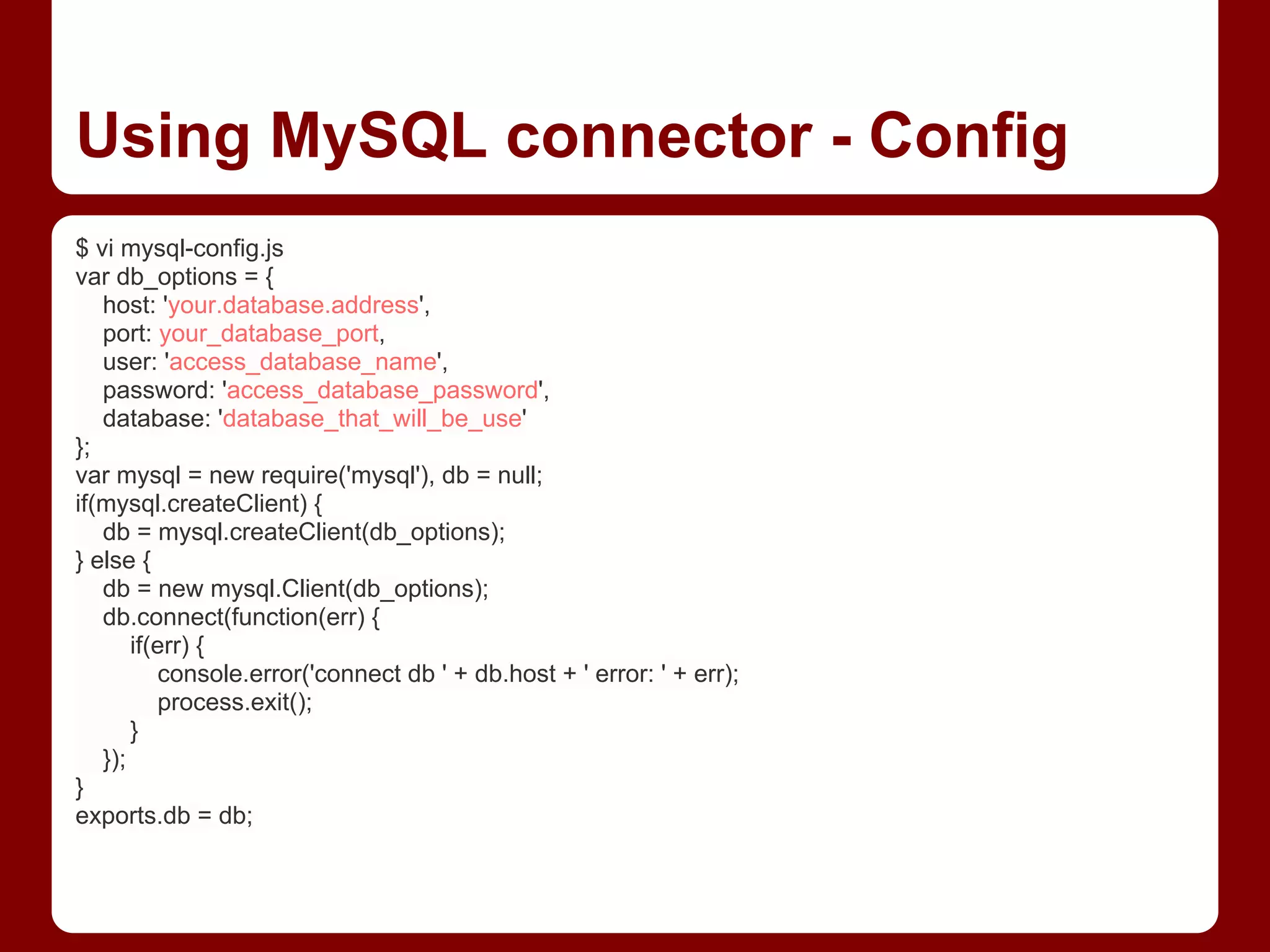 Using MySQL connector - Config
$ vi mysql-config.js
var db_options = {
host: 'your.database.address',
port: your_database_port,
user: 'access_database_name',
password: 'access_database_password',
database: 'database_that_will_be_use'
};
var mysql = new require('mysql'), db = null;
if(mysql.createClient) {
db = mysql.createClient(db_options);
} else {
db = new mysql.Client(db_options);
db.connect(function(err) {
if(err) {
console.error('connect db ' + db.host + ' error: ' + err);
process.exit();
}
});
}
exports.db = db;
 
