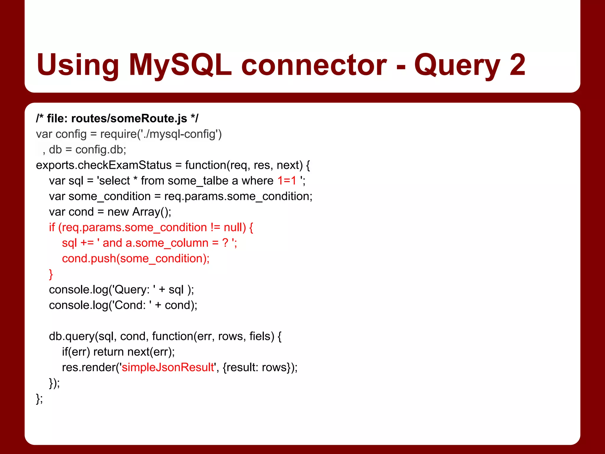 /* file: routes/someRoute.js */
var config = require('./mysql-config')
, db = config.db;
exports.checkExamStatus = function(req, res, next) {
var sql = 'select * from some_talbe a where 1=1 ';
var some_condition = req.params.some_condition;
var cond = new Array();
if (req.params.some_condition != null) {
sql += ' and a.some_column = ? ';
cond.push(some_condition);
}
console.log('Query: ' + sql );
console.log('Cond: ' + cond);
db.query(sql, cond, function(err, rows, fiels) {
if(err) return next(err);
res.render('simpleJsonResult', {result: rows});
});
};
Using MySQL connector - Query 2
 