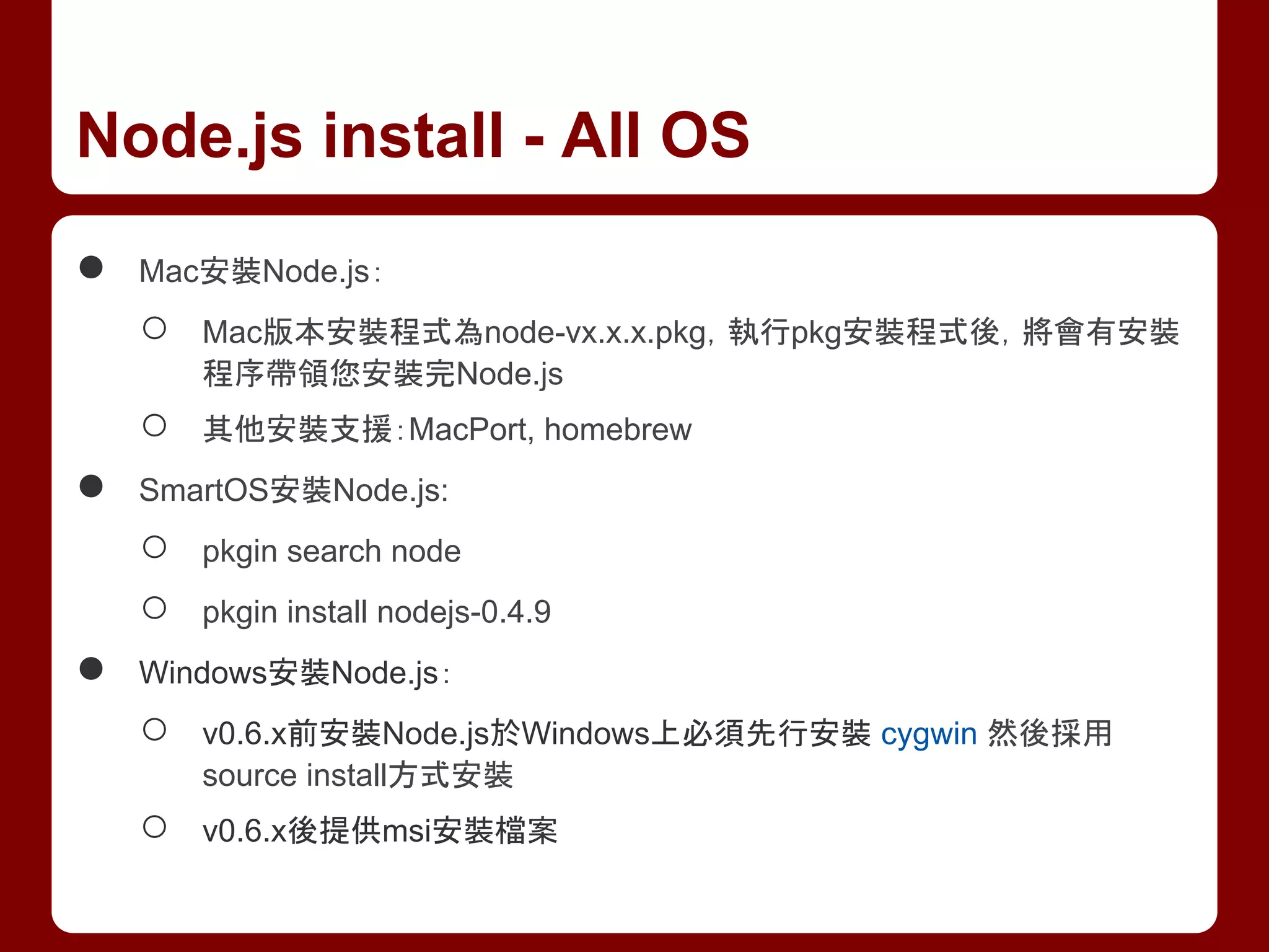 ● Mac安裝Node.js：
○ Mac版本安裝程式為node-vx.x.x.pkg，執行pkg安裝程式後，將會有安裝
程序帶領您安裝完Node.js
○ 其他安裝支援：MacPort, homebrew
● SmartOS安裝Node.js:
○ pkgin search node
○ pkgin install nodejs-0.4.9
● Windows安裝Node.js：
○ v0.6.x前安裝Node.js於Windows上必須先行安裝 cygwin 然後採用
source install方式安裝
○ v0.6.x後提供msi安裝檔案
Node.js install - All OS
 