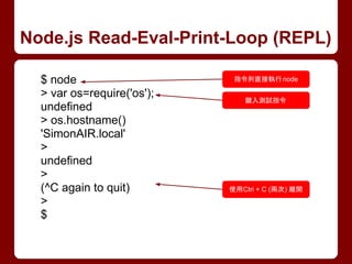 Node.js Read-Eval-Print-Loop (REPL)
$ node
> var os=require('os');
undefined
> os.hostname()
'SimonAIR.local'
>
undefined
>
(^C again to quit)
>
$
指令列直接執行node
鍵入測試指令
使用Ctri + C (兩次) 離開
 