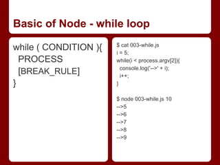 Basic of Node - while loop
while ( CONDITION ){
PROCESS
[BREAK_RULE]
}
$ cat 003-while.js
i = 5;
while(i < process.argv[2]){
console.log('-->' + i);
i++;
}
$ node 003-while.js 10
-->5
-->6
-->7
-->8
-->9
 