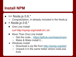 Install NPM
● >= Node.js 0.6.*
○ Congratulation, in already included in the Node.js
● < Node.js 0.6.*
● One Line Install
curl http://npmjs.org/install.sh | sh
● More Than One Line Install
○ Get the code... https://github.com/isaacs/npm
○ Make & Make install it...
● Windows Install
○ Download a zip file from http://npmjs.org/dist/
○ Unpack it in the same folder where node.exe
lives
 