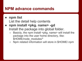 NPM advance commands
● npm list
List the detail help contents
● npm install <pkg. name> -gd
Install the package into global folder.
○ Basicly, the npm install <pkg. name> will install the
package into the user home directory, like:
$HOME/node_modules/*
○ Npm related information will store in $HOME/.npm
 