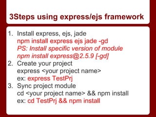 3Steps using express/ejs framework
1. Install express, ejs, jade
npm install express ejs jade -gd
PS: Install specific version of module
npm install express@2.5.9 [-gd]
2. Create your project
express <your project name>
ex: express TestPrj
3. Sync project module
cd <your project name> && npm install
ex: cd TestPrj && npm install
 