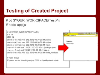 Testing of Created Project
# cd $YOUR_WORKSPACE/TestPrj
# node app.js
# cd $YOUR_WORKSPACE/TestPrj
# ls -ltr
總計 24
drwxr-xr-x 5 root root 316 2012-03-30 00:41 public
drwxr-xr-x 2 root root 182 2012-03-30 00:41 routes
drwxr-xr-x 2 root root 252 2012-03-30 00:41 views
-rw-r--r-- 1 root root 153 2012-03-30 00:41 package.json
-rw-r--r-- 1 root root 783 2012-03-30 00:41 app.js
drwxr-xr-x 5 root root 303 2012-03-30 00:41 node_modules
# node app.js
Express server listening on port 3000 in development mode
 