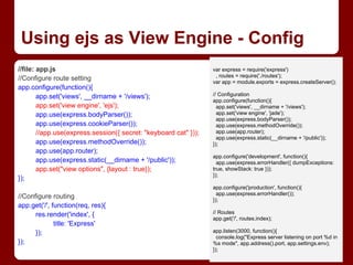 Using ejs as View Engine - Config
//file: app.js
//Configure route setting
app.configure(function(){
app.set('views', __dirname + '/views');
app.set('view engine', 'ejs');
app.use(express.bodyParser());
app.use(express.cookieParser());
//app.use(express.session({ secret: "keyboard cat" }));
app.use(express.methodOverride());
app.use(app.router);
app.use(express.static(__dirname + '/public'));
app.set("view options", {layout : true});
});
//Configure routing
app.get('/', function(req, res){
res.render('index', {
title: 'Express'
});
});
var express = require('express')
, routes = require('./routes');
var app = module.exports = express.createServer();
// Configuration
app.configure(function(){
app.set('views', __dirname + '/views');
app.set('view engine', 'jade');
app.use(express.bodyParser());
app.use(express.methodOverride());
app.use(app.router);
app.use(express.static(__dirname + '/public'));
});
app.configure('development', function(){
app.use(express.errorHandler({ dumpExceptions:
true, showStack: true }));
});
app.configure('production', function(){
app.use(express.errorHandler());
});
// Routes
app.get('/', routes.index);
app.listen(3000, function(){
console.log("Express server listening on port %d in
%s mode", app.address().port, app.settings.env);
});
 