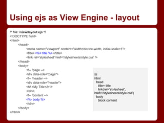 Using ejs as View Engine - layout
/* file: /view/layout.ejs */
<!DOCTYPE html>
<html>
<head>
<meta name="viewport" content="width=device-width, initial-scale=1">
<title><%= title %></title>
<link rel='stylesheet' href='/stylesheets/style.css' />
</head>
<body>
<!-- /page -->
<div data-role="page">
<!-- /header -->
<div data-role="header">
<h1>My Title</h1>
</div>
<!-- /content -->
<%- body %>
</div>
</body>
</html>
!!!
html
head
title= title
link(rel='stylesheet',
href='/stylesheets/style.css')
body
block content
 