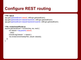 Configure REST routing
// file: app.js
app.get('/getUsedExam/:classid', refEngin.getUsedExam);
app.get('/getUsedExam/:classid/:teacherid', refEngin.getUsedExam);
app.get('/getUsedExam/:classid/:teacherid/:examid', refEngin.getUsedExam);
// file: routes/someRouter.js
exports.getUserdExam = function(req, res, next) {
var classid = req.params.classid;
...(skip)
console.log('classid: ' + classid );
res.render('simeViewEjsFile', {result: classid});
});
};
 