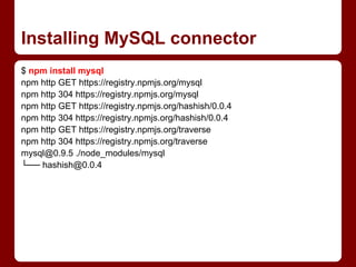 Installing MySQL connector
$ npm install mysql
npm http GET https://registry.npmjs.org/mysql
npm http 304 https://registry.npmjs.org/mysql
npm http GET https://registry.npmjs.org/hashish/0.0.4
npm http 304 https://registry.npmjs.org/hashish/0.0.4
npm http GET https://registry.npmjs.org/traverse
npm http 304 https://registry.npmjs.org/traverse
mysql@0.9.5 ./node_modules/mysql
└── hashish@0.0.4
 