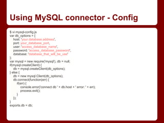 Using MySQL connector - Config
$ vi mysql-config.js
var db_options = {
host: 'your.database.address',
port: your_database_port,
user: 'access_database_name',
password: 'access_database_password',
database: 'database_that_will_be_use'
};
var mysql = new require('mysql'), db = null;
if(mysql.createClient) {
db = mysql.createClient(db_options);
} else {
db = new mysql.Client(db_options);
db.connect(function(err) {
if(err) {
console.error('connect db ' + db.host + ' error: ' + err);
process.exit();
}
});
}
exports.db = db;
 