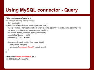 /* file: routes/someRoute.js */
var config = require('./mysql-config')
, db = config.db;
exports.checkExamStatus = function(req, res, next) {
var sql = 'select * from some_talbe a where a.some_column = ? and a.some_column2 = ?';
var some_condition = req.params.some_condition;
var cond = [some_condition, some_condition2];
console.log('Query: ' + sql );
console.log('Cond: ' + cond);
db.query(sql, cond, function(err, rows, fiels) {
if(err) return next(err);
res.render('simpleJsonResult', {result: rows});
});
};
/* file: view/simpleJsonResult.ejs */
<%-JSON.stringify(result)%>
Using MySQL connector - Query
 