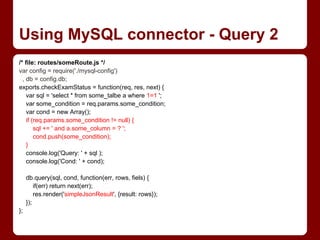 /* file: routes/someRoute.js */
var config = require('./mysql-config')
, db = config.db;
exports.checkExamStatus = function(req, res, next) {
var sql = 'select * from some_talbe a where 1=1 ';
var some_condition = req.params.some_condition;
var cond = new Array();
if (req.params.some_condition != null) {
sql += ' and a.some_column = ? ';
cond.push(some_condition);
}
console.log('Query: ' + sql );
console.log('Cond: ' + cond);
db.query(sql, cond, function(err, rows, fiels) {
if(err) return next(err);
res.render('simpleJsonResult', {result: rows});
});
};
Using MySQL connector - Query 2
 