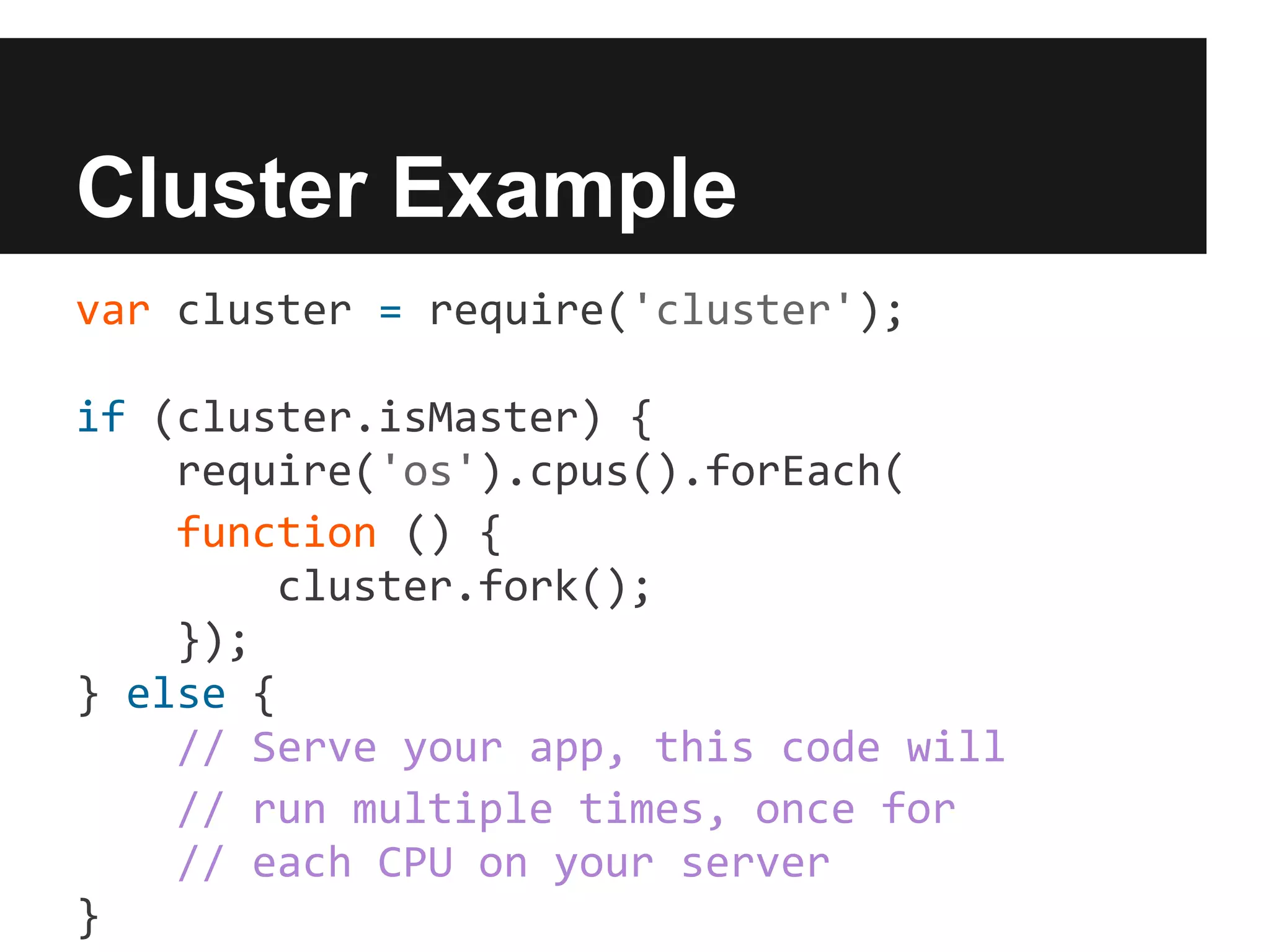 Cluster Example
var cluster = require('cluster');

if (cluster.isMaster) {
    require('os').cpus().forEach(
    function () {
        cluster.fork();
    });
} else {
    // Serve your app, this code will
    // run multiple times, once for
    // each CPU on your server
}
 